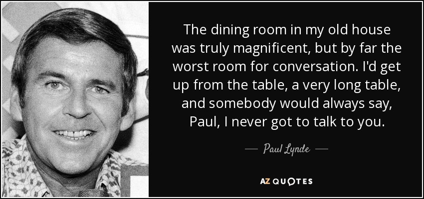 The dining room in my old house was truly magnificent, but by far the worst room for conversation. I'd get up from the table, a very long table, and somebody would always say, Paul, I never got to talk to you. - Paul Lynde