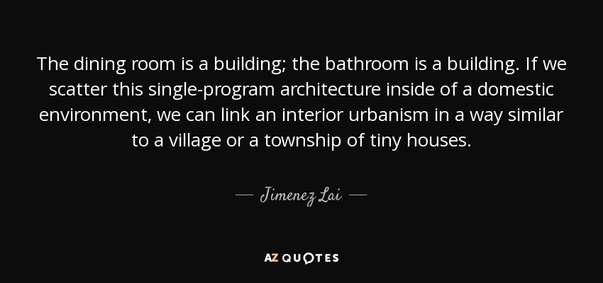The dining room is a building; the bathroom is a building. If we scatter this single-program architecture inside of a domestic environment, we can link an interior urbanism in a way similar to a village or a township of tiny houses. - Jimenez Lai