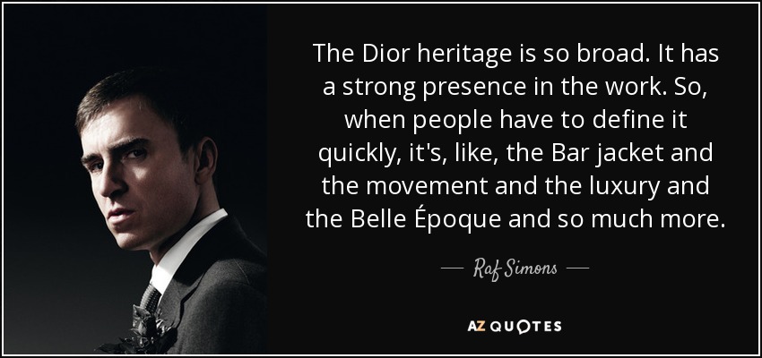 The Dior heritage is so broad. It has a strong presence in the work. So, when people have to define it quickly, it's, like, the Bar jacket and the movement and the luxury and the Belle Époque and so much more. - Raf Simons