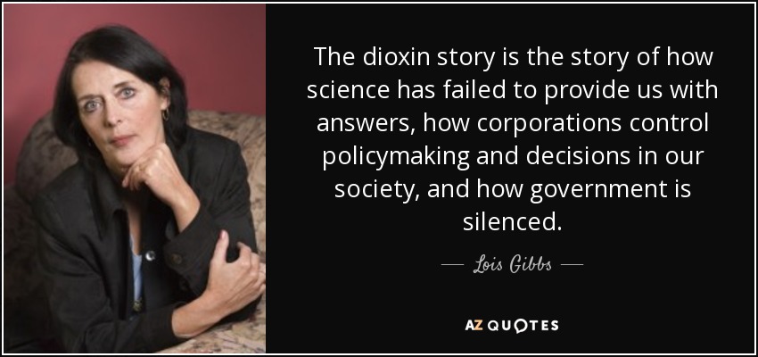The dioxin story is the story of how science has failed to provide us with answers, how corporations control policymaking and decisions in our society, and how government is silenced. - Lois Gibbs
