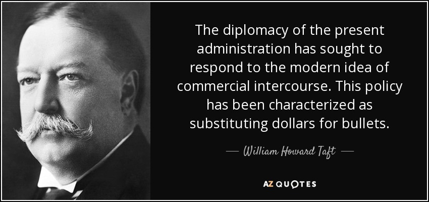 The diplomacy of the present administration has sought to respond to the modern idea of commercial intercourse. This policy has been characterized as substituting dollars for bullets. - William Howard Taft