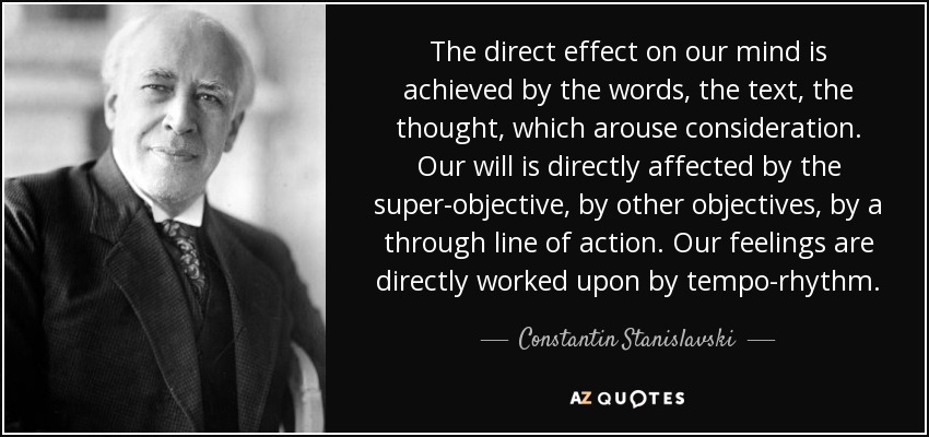 The direct effect on our mind is achieved by the words, the text, the thought, which arouse consideration. Our will is directly affected by the super-objective, by other objectives, by a through line of action. Our feelings are directly worked upon by tempo-rhythm. - Constantin Stanislavski