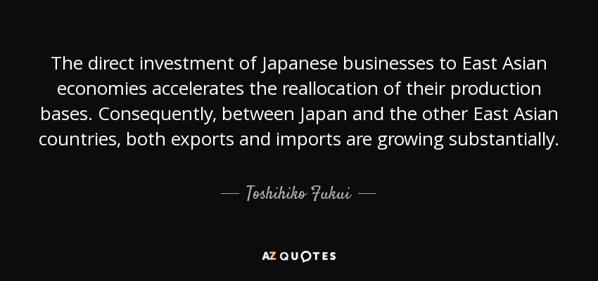 The direct investment of Japanese businesses to East Asian economies accelerates the reallocation of their production bases. Consequently, between Japan and the other East Asian countries, both exports and imports are growing substantially. - Toshihiko Fukui