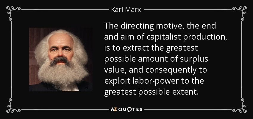 The directing motive, the end and aim of capitalist production, is to extract the greatest possible amount of surplus value, and consequently to exploit labor-power to the greatest possible extent. - Karl Marx