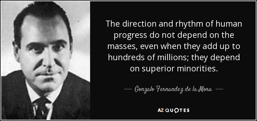 The direction and rhythm of human progress do not depend on the masses, even when they add up to hundreds of millions; they depend on superior minorities. - Gonzalo Fernandez de la Mora