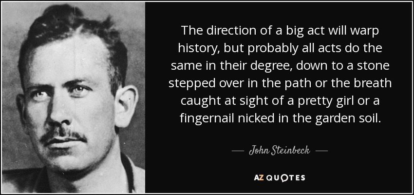 The direction of a big act will warp history, but probably all acts do the same in their degree, down to a stone stepped over in the path or the breath caught at sight of a pretty girl or a fingernail nicked in the garden soil. - John Steinbeck