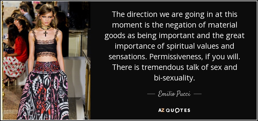 The direction we are going in at this moment is the negation of material goods as being important and the great importance of spiritual values and sensations. Permissiveness, if you will. There is tremendous talk of sex and bi-sexuality. - Emilio Pucci