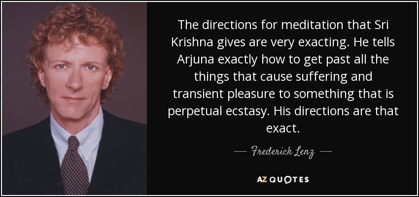The directions for meditation that Sri Krishna gives are very exacting. He tells Arjuna exactly how to get past all the things that cause suffering and transient pleasure to something that is perpetual ecstasy. His directions are that exact. - Frederick Lenz