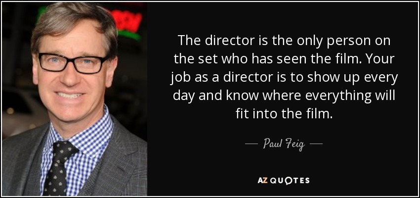 The director is the only person on the set who has seen the film. Your job as a director is to show up every day and know where everything will fit into the film. - Paul Feig