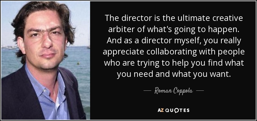 The director is the ultimate creative arbiter of what's going to happen. And as a director myself, you really appreciate collaborating with people who are trying to help you find what you need and what you want. - Roman Coppola
