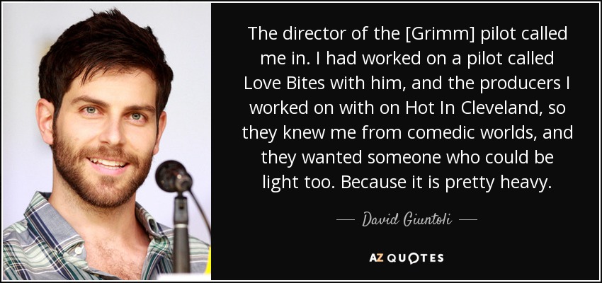 The director of the [Grimm] pilot called me in. I had worked on a pilot called Love Bites with him, and the producers I worked on with on Hot In Cleveland, so they knew me from comedic worlds, and they wanted someone who could be light too. Because it is pretty heavy. - David Giuntoli