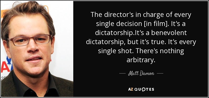The director's in charge of every single decision [in film]. It's a dictatorship.It's a benevolent dictatorship, but it's true. It's every single shot. There's nothing arbitrary. - Matt Damon