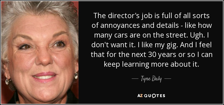 The director's job is full of all sorts of annoyances and details - like how many cars are on the street. Ugh. I don't want it. I like my gig. And I feel that for the next 30 years or so I can keep learning more about it. - Tyne Daly