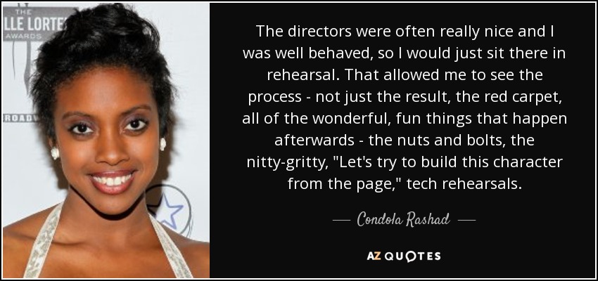 The directors were often really nice and I was well behaved, so I would just sit there in rehearsal. That allowed me to see the process - not just the result, the red carpet, all of the wonderful, fun things that happen afterwards - the nuts and bolts, the nitty-gritty, 