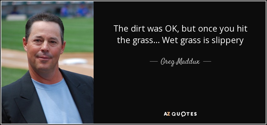 The dirt was OK, but once you hit the grass... Wet grass is slippery - Greg Maddux
