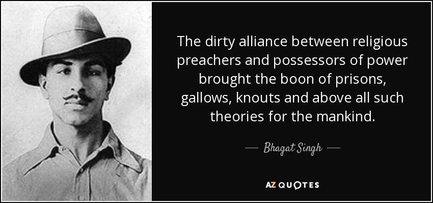 The dirty alliance between religious preachers and possessors of power brought the boon of prisons, gallows, knouts and above all such theories for the mankind. - Bhagat Singh