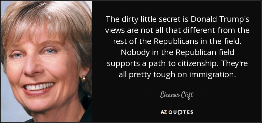 The dirty little secret is Donald Trump's views are not all that different from the rest of the Republicans in the field. Nobody in the Republican field supports a path to citizenship. They're all pretty tough on immigration. - Eleanor Clift