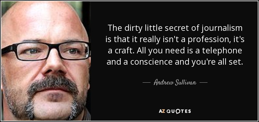 The dirty little secret of journalism is that it really isn't a profession, it's a craft. All you need is a telephone and a conscience and you're all set. - Andrew Sullivan