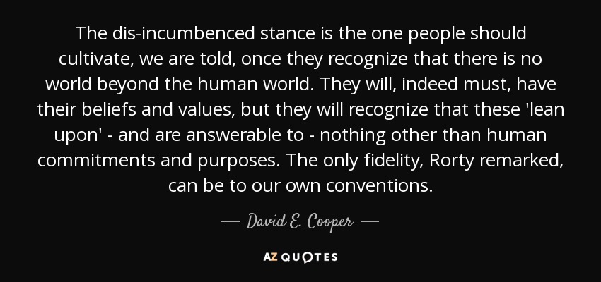 The dis-incumbenced stance is the one people should cultivate, we are told, once they recognize that there is no world beyond the human world. They will, indeed must, have their beliefs and values, but they will recognize that these 'lean upon' - and are answerable to - nothing other than human commitments and purposes. The only fidelity, Rorty remarked, can be to our own conventions. - David E. Cooper