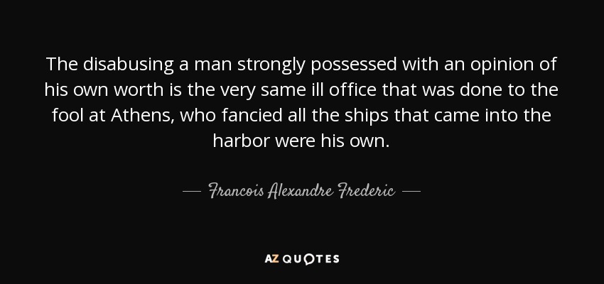 The disabusing a man strongly possessed with an opinion of his own worth is the very same ill office that was done to the fool at Athens, who fancied all the ships that came into the harbor were his own. - Francois Alexandre Frederic, duc de la Rochefoucauld-Liancourt