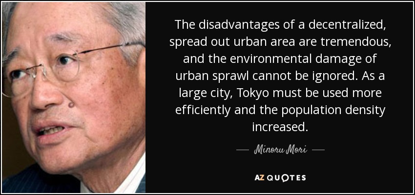 The disadvantages of a decentralized, spread out urban area are tremendous, and the environmental damage of urban sprawl cannot be ignored. As a large city, Tokyo must be used more efficiently and the population density increased. - Minoru Mori