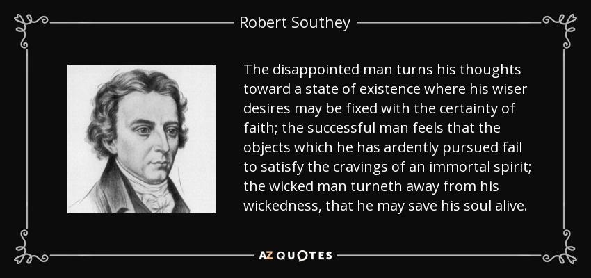 The disappointed man turns his thoughts toward a state of existence where his wiser desires may be fixed with the certainty of faith; the successful man feels that the objects which he has ardently pursued fail to satisfy the cravings of an immortal spirit; the wicked man turneth away from his wickedness, that he may save his soul alive. - Robert Southey