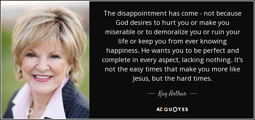 The disappointment has come - not because God desires to hurt you or make you miserable or to demoralize you or ruin your life or keep you from ever knowing happiness. He wants you to be perfect and complete in every aspect, lacking nothing. It's not the easy times that make you more like Jesus, but the hard times. - Kay Arthur