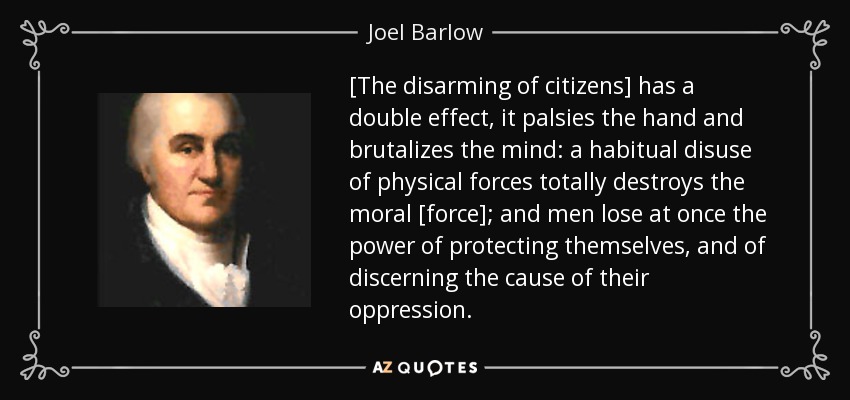 [The disarming of citizens] has a double effect, it palsies the hand and brutalizes the mind: a habitual disuse of physical forces totally destroys the moral [force]; and men lose at once the power of protecting themselves, and of discerning the cause of their oppression. - Joel Barlow