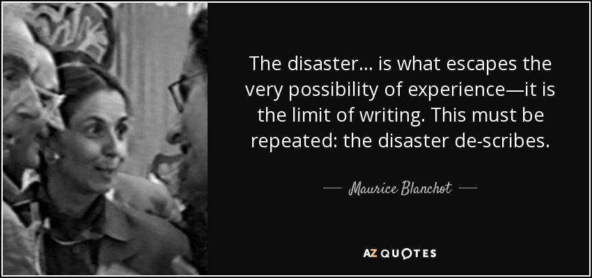 The disaster... is what escapes the very possibility of experience—it is the limit of writing. This must be repeated: the disaster de-scribes. - Maurice Blanchot