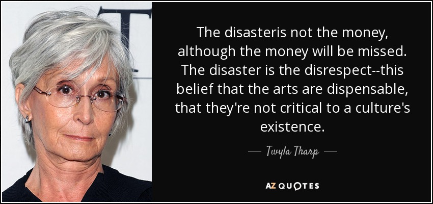 The disasteris not the money, although the money will be missed. The disaster is the disrespect--this belief that the arts are dispensable, that they're not critical to a culture's existence. - Twyla Tharp