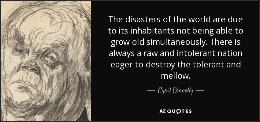 The disasters of the world are due to its inhabitants not being able to grow old simultaneously. There is always a raw and intolerant nation eager to destroy the tolerant and mellow. - Cyril Connolly