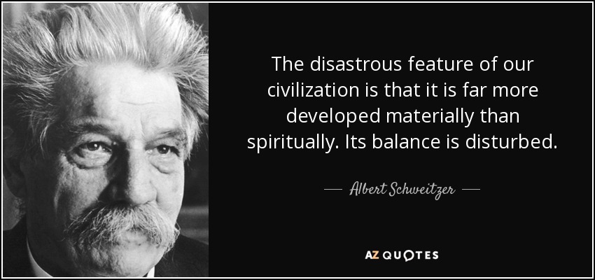 The disastrous feature of our civilization is that it is far more developed materially than spiritually. Its balance is disturbed. - Albert Schweitzer