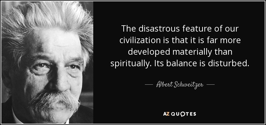 The disastrous feature of our civilization is that it is far more developed materially than spiritually. Its balance is disturbed. - Albert Schweitzer
