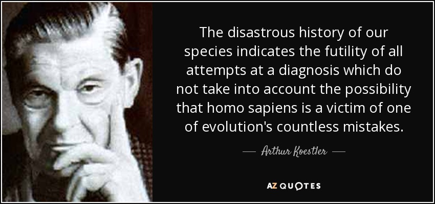 The disastrous history of our species indicates the futility of all attempts at a diagnosis which do not take into account the possibility that homo sapiens is a victim of one of evolution's countless mistakes. - Arthur Koestler
