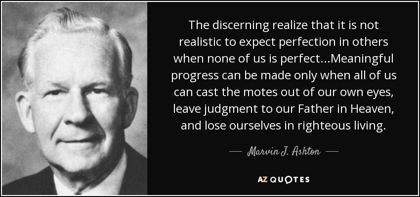 The discerning realize that it is not realistic to expect perfection in others when none of us is perfect...Meaningful progress can be made only when all of us can cast the motes out of our own eyes, leave judgment to our Father in Heaven, and lose ourselves in righteous living. - Marvin J. Ashton