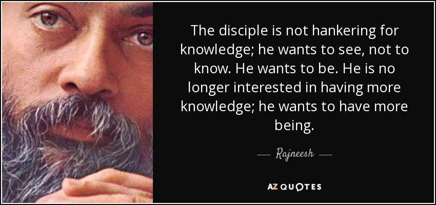 The disciple is not hankering for knowledge; he wants to see, not to know. He wants to be. He is no longer interested in having more knowledge; he wants to have more being. - Rajneesh