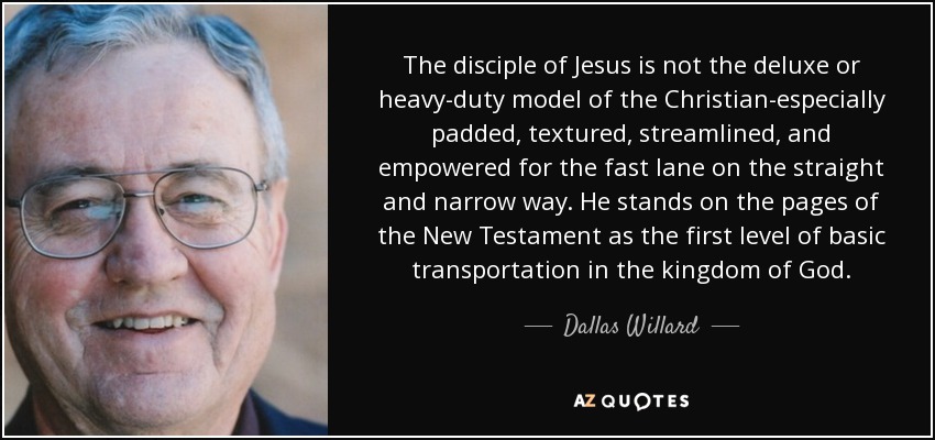 The disciple of Jesus is not the deluxe or heavy-duty model of the Christian-especially padded, textured, streamlined, and empowered for the fast lane on the straight and narrow way. He stands on the pages of the New Testament as the first level of basic transportation in the kingdom of God. - Dallas Willard