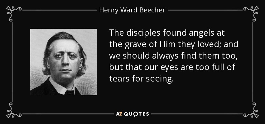 The disciples found angels at the grave of Him they loved; and we should always find them too, but that our eyes are too full of tears for seeing. - Henry Ward Beecher