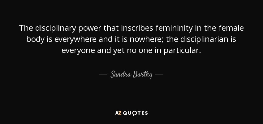 The disciplinary power that inscribes femininity in the female body is everywhere and it is nowhere; the disciplinarian is everyone and yet no one in particular. - Sandra Bartky