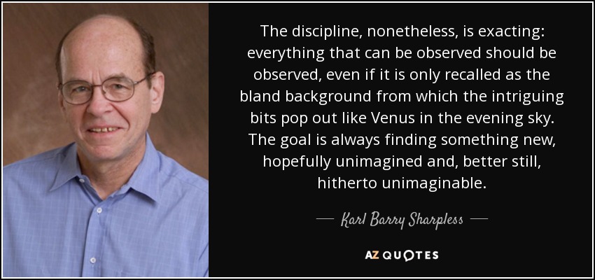 The discipline, nonetheless, is exacting: everything that can be observed should be observed, even if it is only recalled as the bland background from which the intriguing bits pop out like Venus in the evening sky. The goal is always finding something new, hopefully unimagined and, better still, hitherto unimaginable. - Karl Barry Sharpless