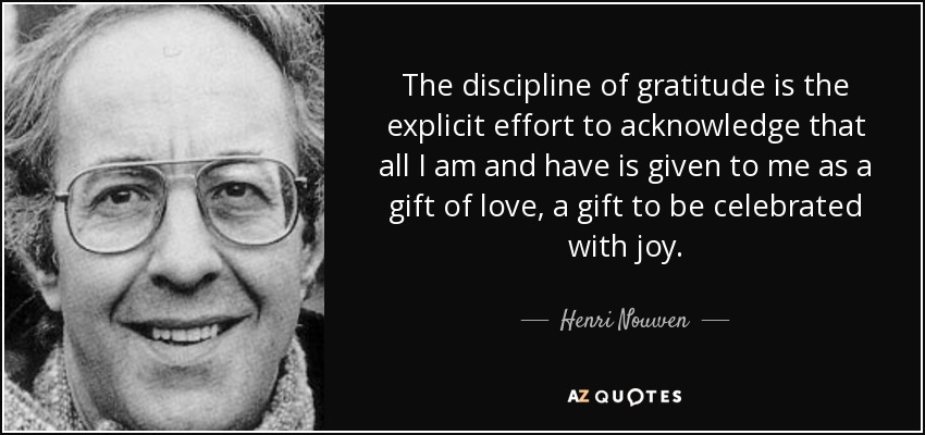 The discipline of gratitude is the explicit effort to acknowledge that all I am and have is given to me as a gift of love, a gift to be celebrated with joy. - Henri Nouwen