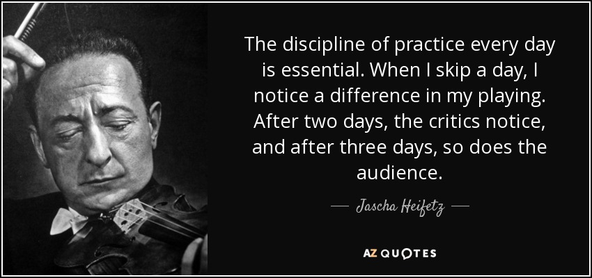 The discipline of practice every day is essential. When I skip a day, I notice a difference in my playing. After two days, the critics notice, and after three days, so does the audience. - Jascha Heifetz