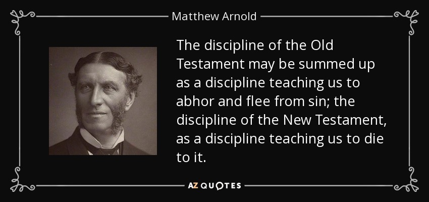 The discipline of the Old Testament may be summed up as a discipline teaching us to abhor and flee from sin; the discipline of the New Testament, as a discipline teaching us to die to it. - Matthew Arnold