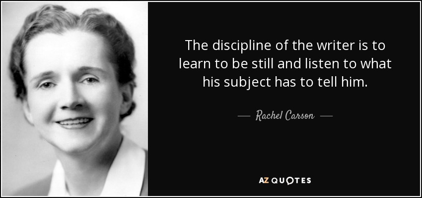 The discipline of the writer is to learn to be still and listen to what his subject has to tell him. - Rachel Carson