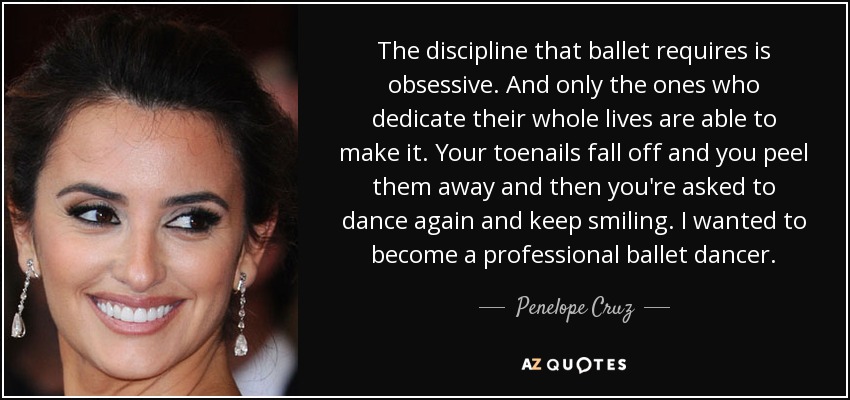 The discipline that ballet requires is obsessive. And only the ones who dedicate their whole lives are able to make it. Your toenails fall off and you peel them away and then you're asked to dance again and keep smiling. I wanted to become a professional ballet dancer. - Penelope Cruz