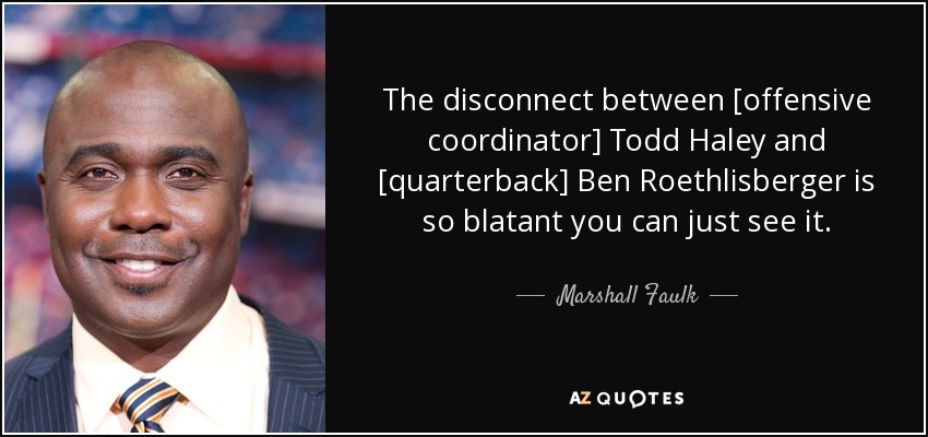 The disconnect between [offensive coordinator] Todd Haley and [quarterback] Ben Roethlisberger is so blatant you can just see it. - Marshall Faulk