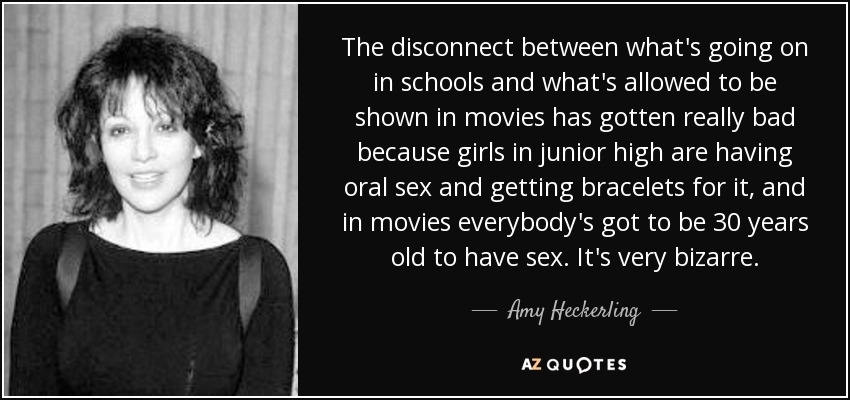 The disconnect between what's going on in schools and what's allowed to be shown in movies has gotten really bad because girls in junior high are having oral sex and getting bracelets for it, and in movies everybody's got to be 30 years old to have sex. It's very bizarre. - Amy Heckerling