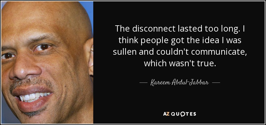 The disconnect lasted too long. I think people got the idea I was sullen and couldn't communicate, which wasn't true. - Kareem Abdul-Jabbar