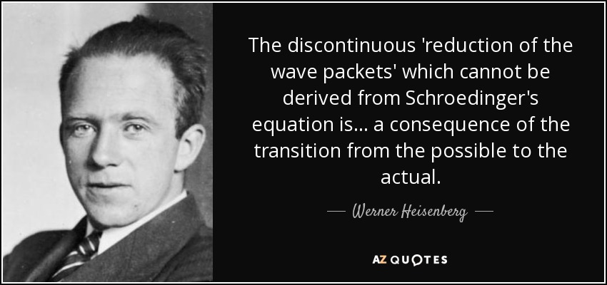 The discontinuous 'reduction of the wave packets' which cannot be derived from Schroedinger's equation is ... a consequence of the transition from the possible to the actual. - Werner Heisenberg