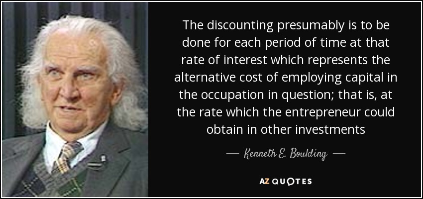 The discounting presumably is to be done for each period of time at that rate of interest which represents the alternative cost of employing capital in the occupation in question; that is, at the rate which the entrepreneur could obtain in other investments - Kenneth E. Boulding